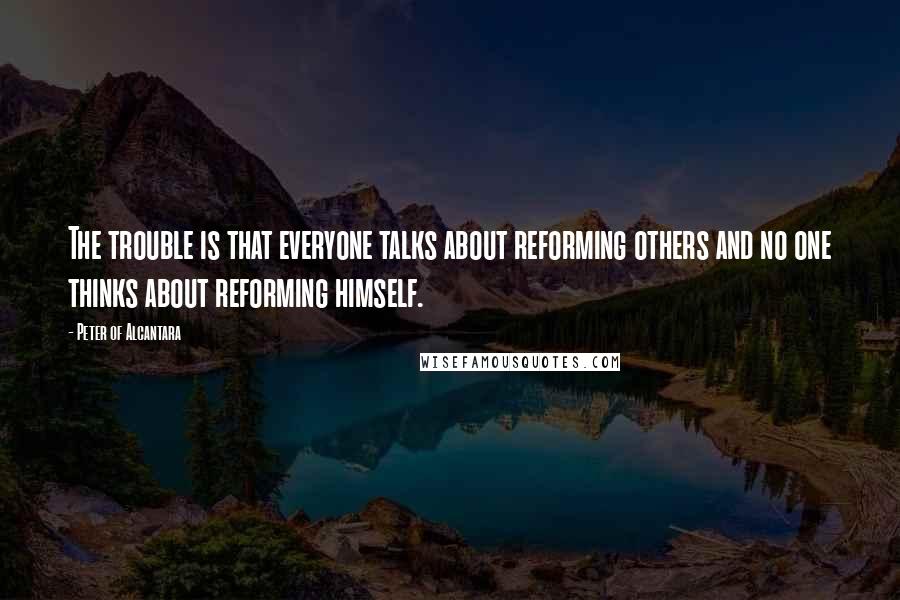 Peter Of Alcantara Quotes: The trouble is that everyone talks about reforming others and no one thinks about reforming himself.