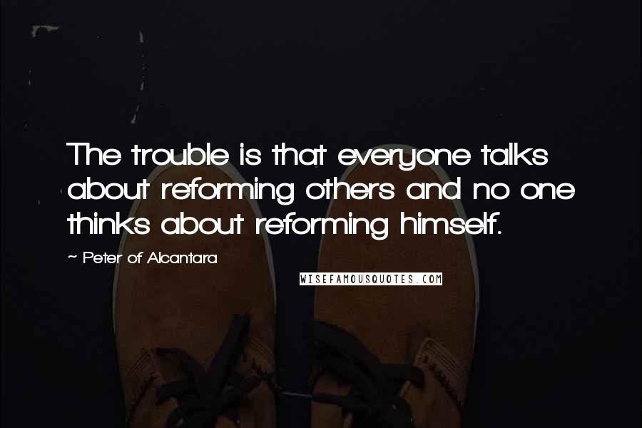Peter Of Alcantara Quotes: The trouble is that everyone talks about reforming others and no one thinks about reforming himself.
