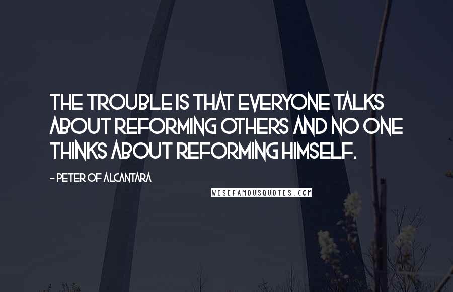 Peter Of Alcantara Quotes: The trouble is that everyone talks about reforming others and no one thinks about reforming himself.