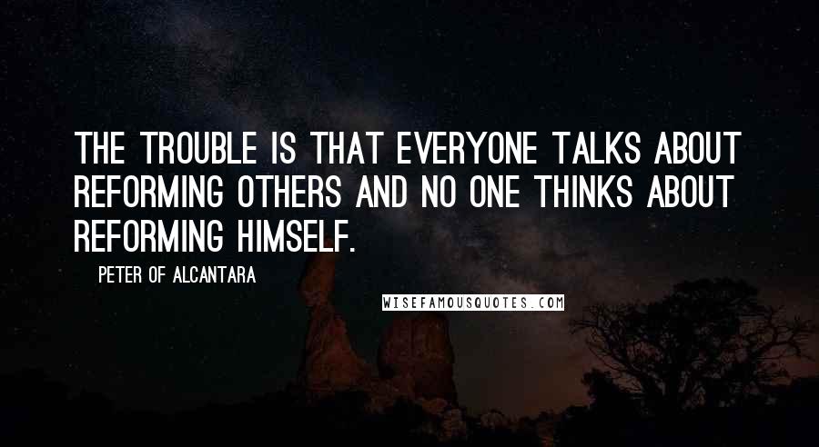 Peter Of Alcantara Quotes: The trouble is that everyone talks about reforming others and no one thinks about reforming himself.