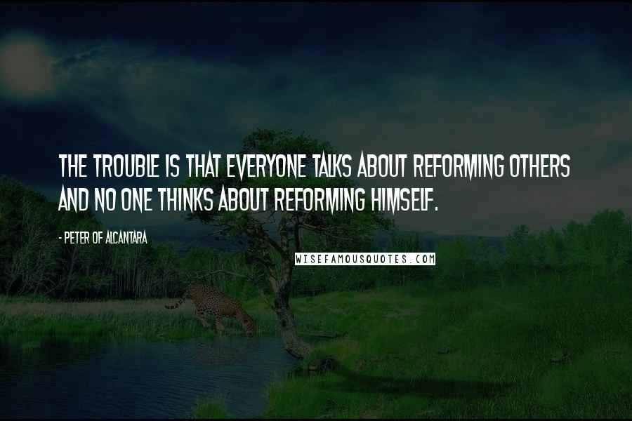 Peter Of Alcantara Quotes: The trouble is that everyone talks about reforming others and no one thinks about reforming himself.