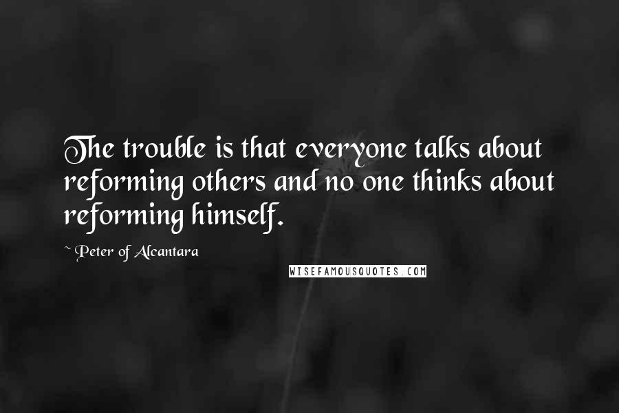 Peter Of Alcantara Quotes: The trouble is that everyone talks about reforming others and no one thinks about reforming himself.