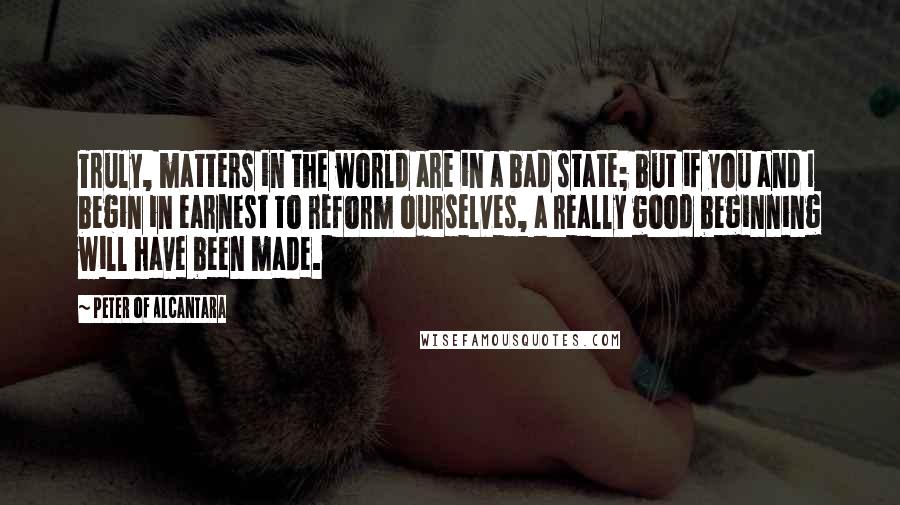 Peter Of Alcantara Quotes: Truly, matters in the world are in a bad state; but if you and I begin in earnest to reform ourselves, a really good beginning will have been made.