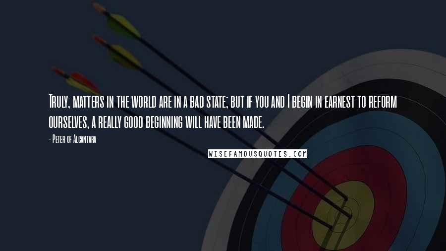 Peter Of Alcantara Quotes: Truly, matters in the world are in a bad state; but if you and I begin in earnest to reform ourselves, a really good beginning will have been made.