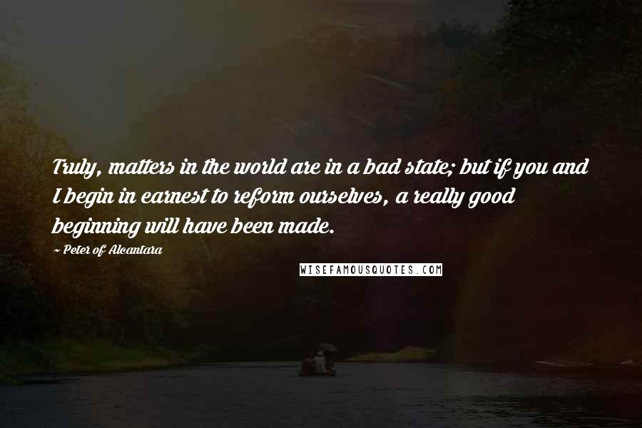 Peter Of Alcantara Quotes: Truly, matters in the world are in a bad state; but if you and I begin in earnest to reform ourselves, a really good beginning will have been made.