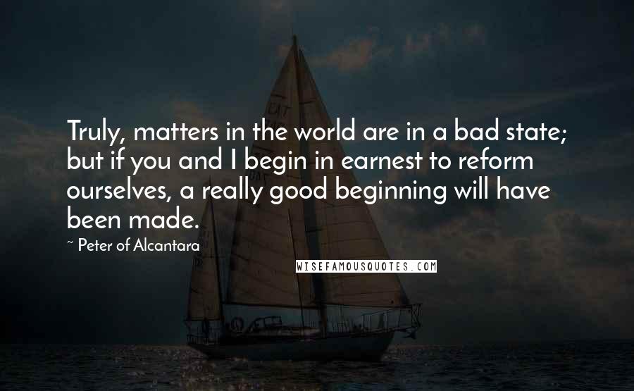 Peter Of Alcantara Quotes: Truly, matters in the world are in a bad state; but if you and I begin in earnest to reform ourselves, a really good beginning will have been made.