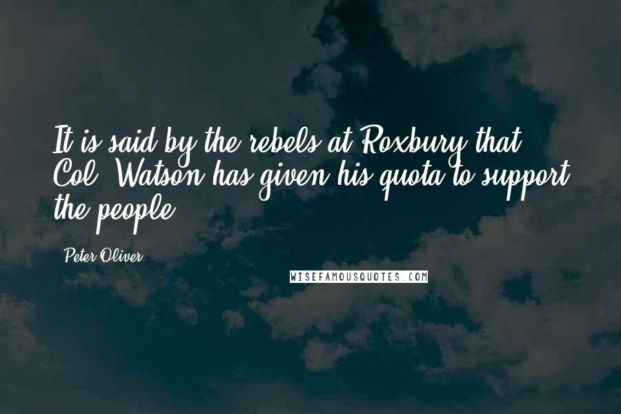 Peter Oliver Quotes: It is said by the rebels at Roxbury that Col. Watson has given his quota to support the people.