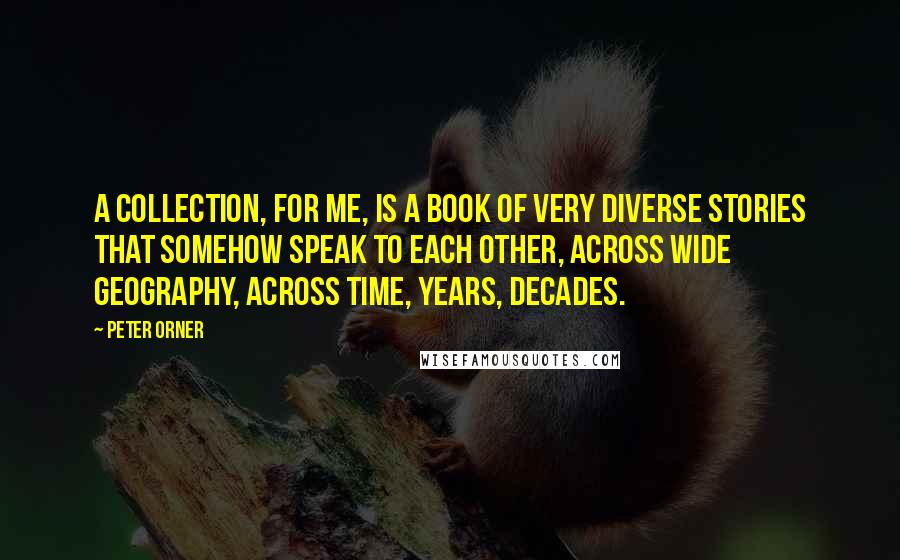 Peter Orner Quotes: A collection, for me, is a book of very diverse stories that somehow speak to each other, across wide geography, across time, years, decades.