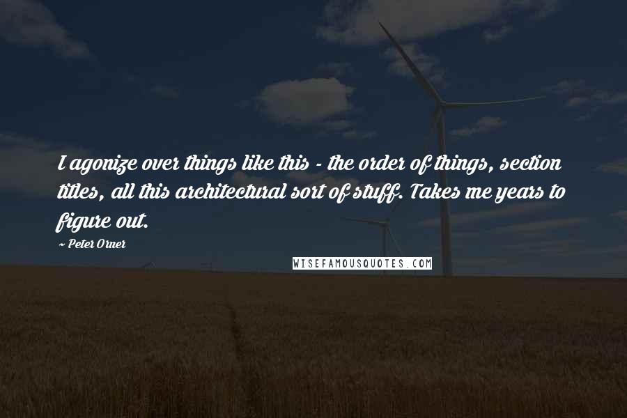 Peter Orner Quotes: I agonize over things like this - the order of things, section titles, all this architectural sort of stuff. Takes me years to figure out.