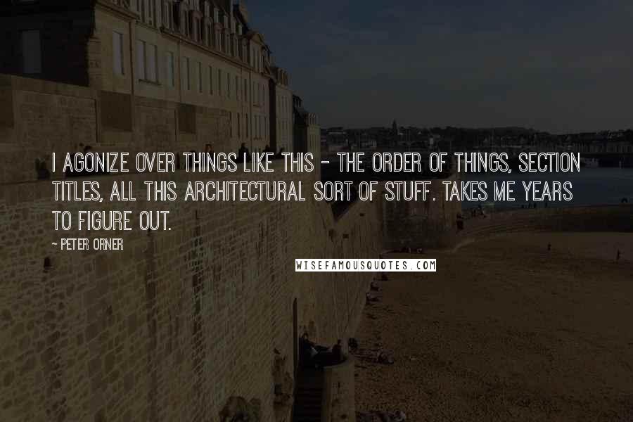 Peter Orner Quotes: I agonize over things like this - the order of things, section titles, all this architectural sort of stuff. Takes me years to figure out.