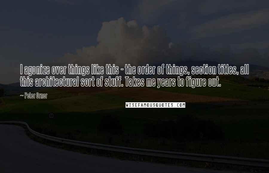 Peter Orner Quotes: I agonize over things like this - the order of things, section titles, all this architectural sort of stuff. Takes me years to figure out.