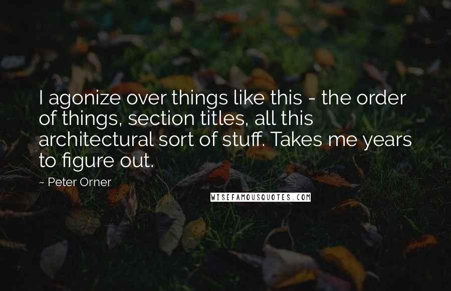 Peter Orner Quotes: I agonize over things like this - the order of things, section titles, all this architectural sort of stuff. Takes me years to figure out.