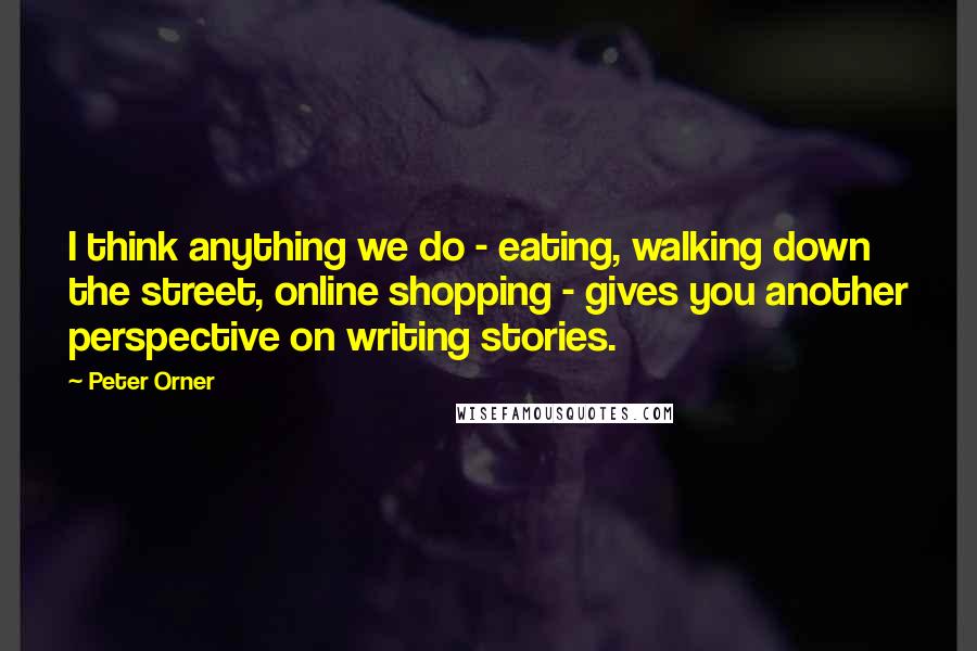 Peter Orner Quotes: I think anything we do - eating, walking down the street, online shopping - gives you another perspective on writing stories.
