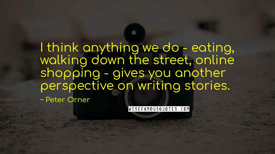 Peter Orner Quotes: I think anything we do - eating, walking down the street, online shopping - gives you another perspective on writing stories.