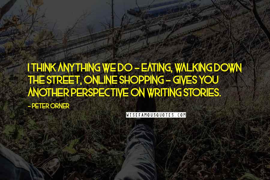 Peter Orner Quotes: I think anything we do - eating, walking down the street, online shopping - gives you another perspective on writing stories.