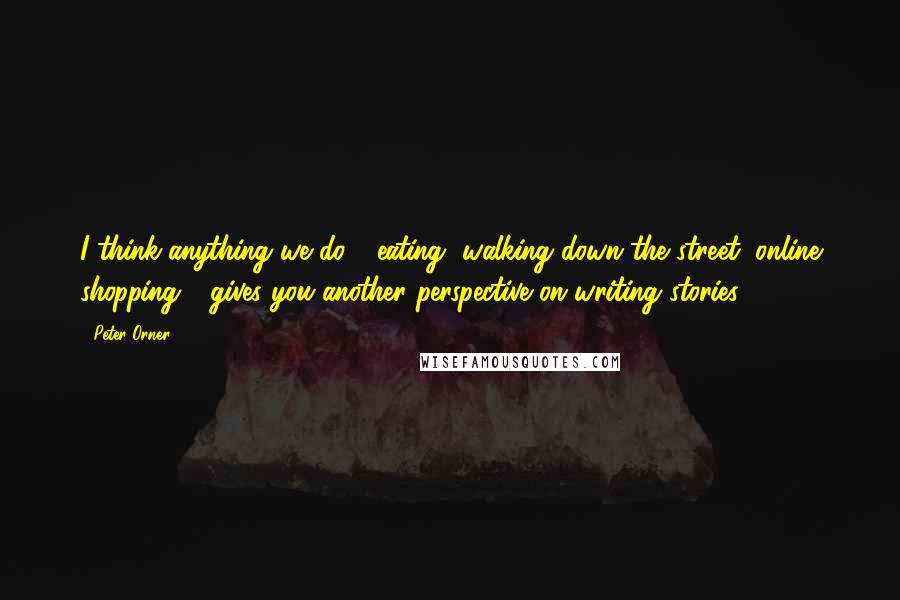 Peter Orner Quotes: I think anything we do - eating, walking down the street, online shopping - gives you another perspective on writing stories.