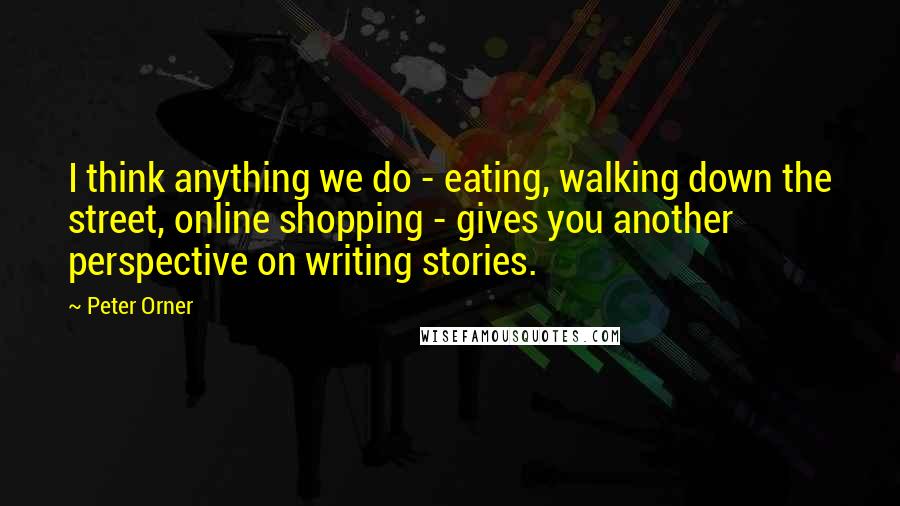 Peter Orner Quotes: I think anything we do - eating, walking down the street, online shopping - gives you another perspective on writing stories.