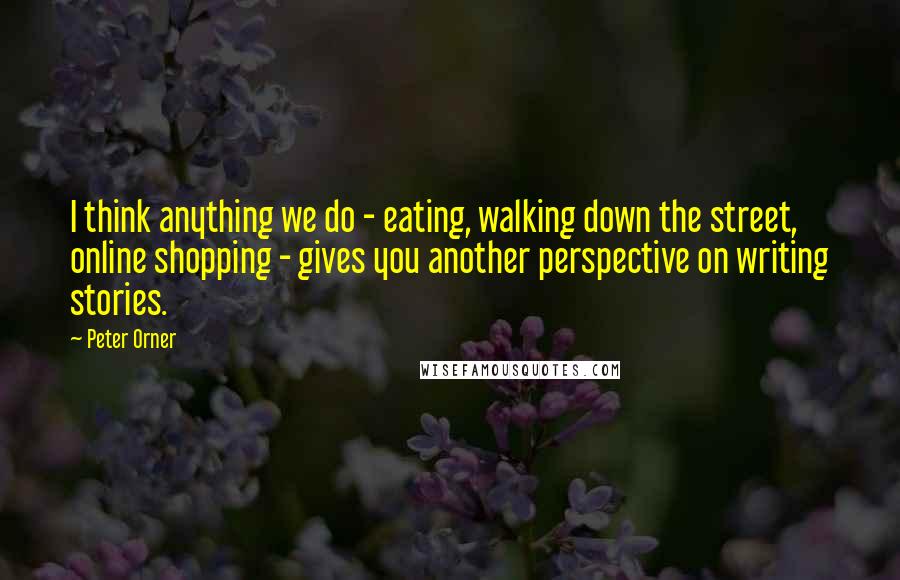 Peter Orner Quotes: I think anything we do - eating, walking down the street, online shopping - gives you another perspective on writing stories.