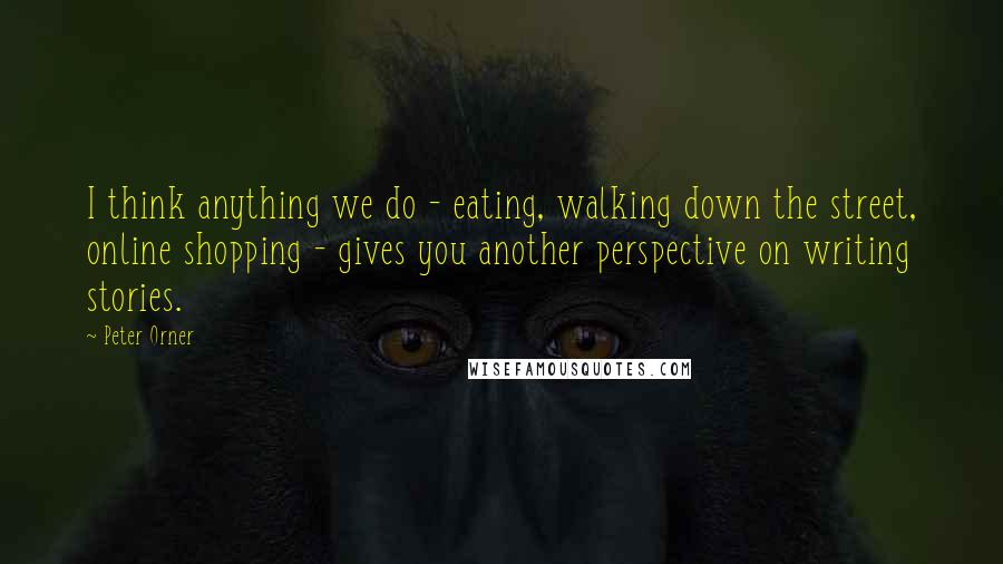 Peter Orner Quotes: I think anything we do - eating, walking down the street, online shopping - gives you another perspective on writing stories.