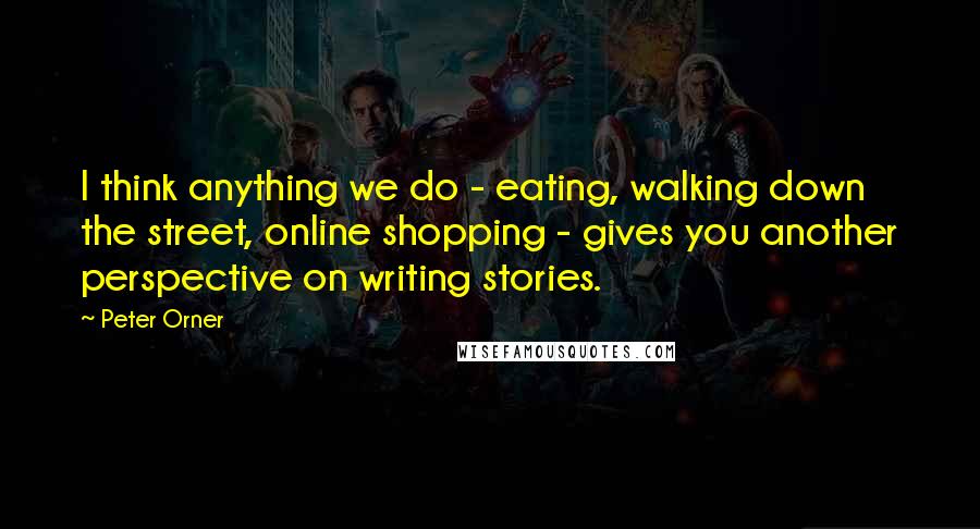 Peter Orner Quotes: I think anything we do - eating, walking down the street, online shopping - gives you another perspective on writing stories.