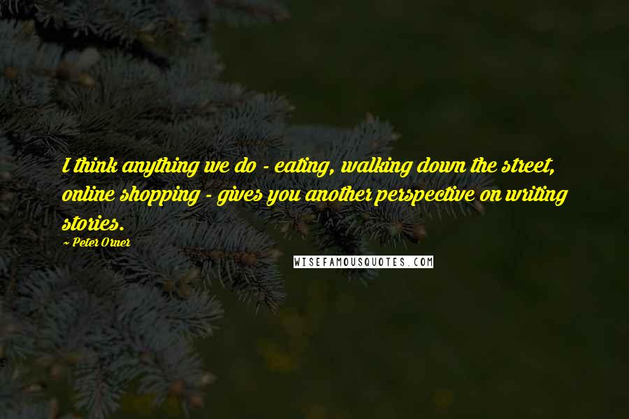Peter Orner Quotes: I think anything we do - eating, walking down the street, online shopping - gives you another perspective on writing stories.