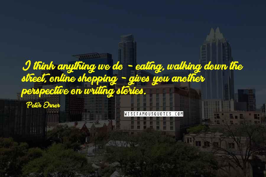 Peter Orner Quotes: I think anything we do - eating, walking down the street, online shopping - gives you another perspective on writing stories.