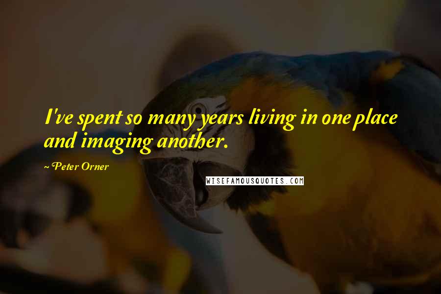 Peter Orner Quotes: I've spent so many years living in one place and imaging another.