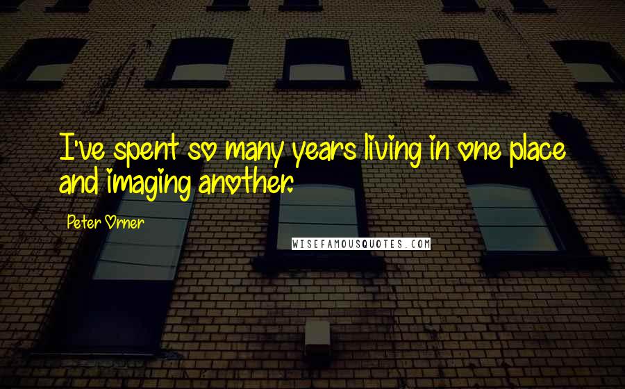 Peter Orner Quotes: I've spent so many years living in one place and imaging another.