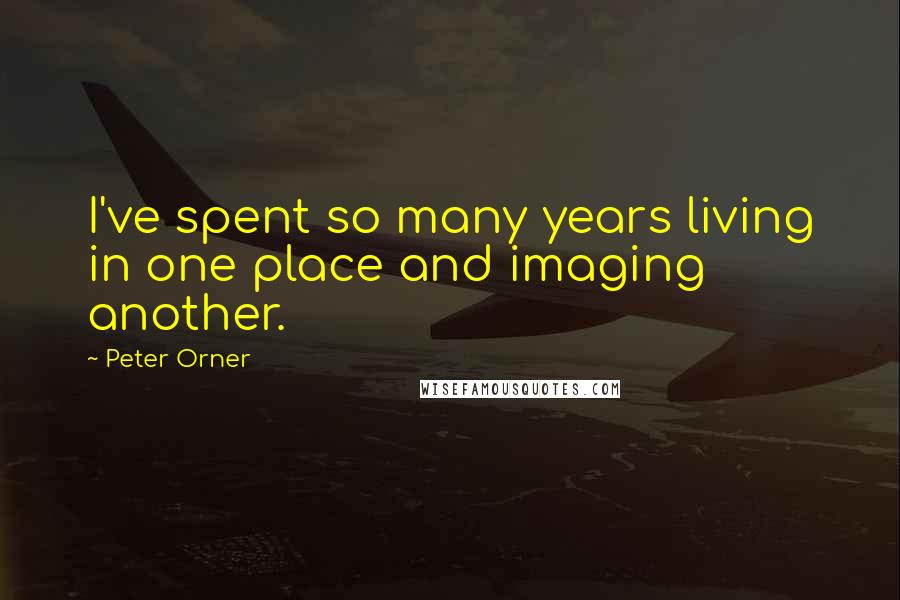 Peter Orner Quotes: I've spent so many years living in one place and imaging another.