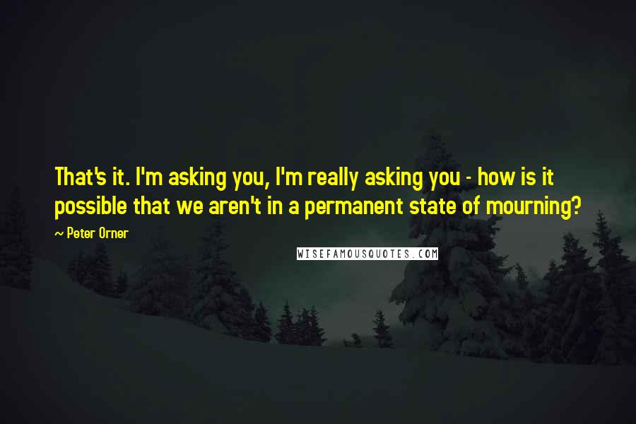 Peter Orner Quotes: That's it. I'm asking you, I'm really asking you - how is it possible that we aren't in a permanent state of mourning?