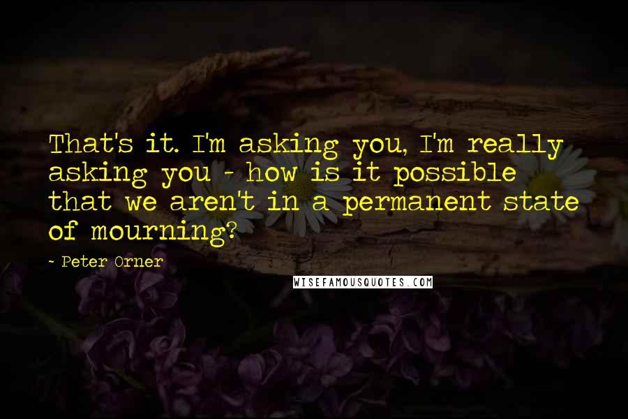 Peter Orner Quotes: That's it. I'm asking you, I'm really asking you - how is it possible that we aren't in a permanent state of mourning?