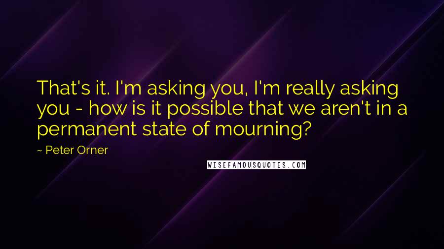 Peter Orner Quotes: That's it. I'm asking you, I'm really asking you - how is it possible that we aren't in a permanent state of mourning?