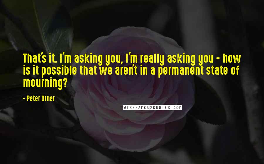 Peter Orner Quotes: That's it. I'm asking you, I'm really asking you - how is it possible that we aren't in a permanent state of mourning?