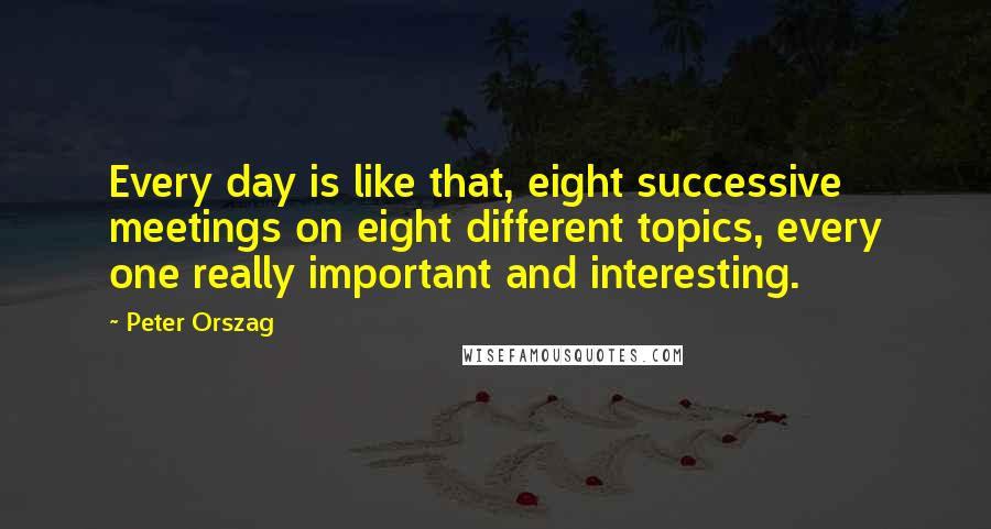 Peter Orszag Quotes: Every day is like that, eight successive meetings on eight different topics, every one really important and interesting.