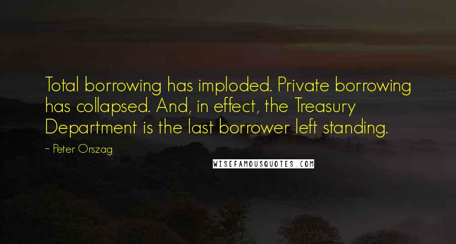 Peter Orszag Quotes: Total borrowing has imploded. Private borrowing has collapsed. And, in effect, the Treasury Department is the last borrower left standing.