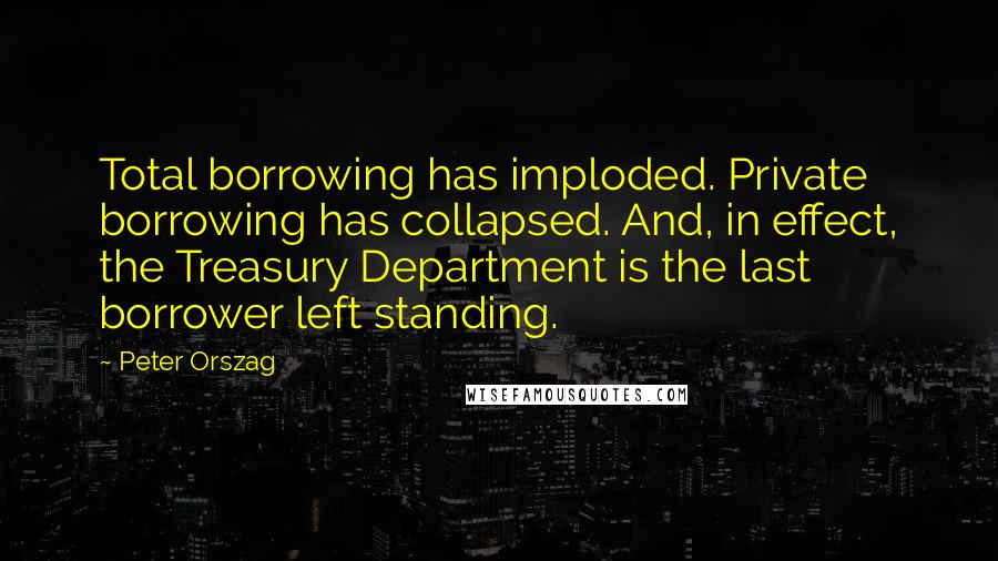 Peter Orszag Quotes: Total borrowing has imploded. Private borrowing has collapsed. And, in effect, the Treasury Department is the last borrower left standing.