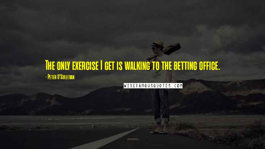 Peter O'Sullevan Quotes: The only exercise I get is walking to the betting office.