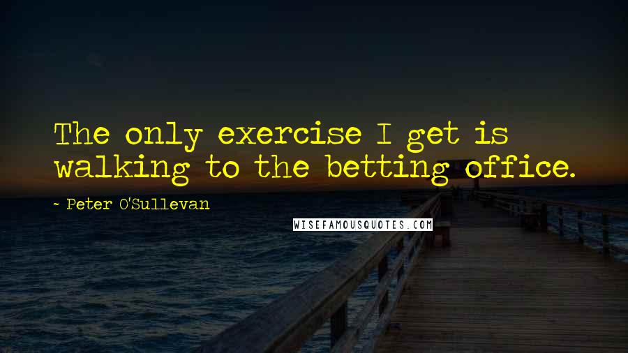 Peter O'Sullevan Quotes: The only exercise I get is walking to the betting office.