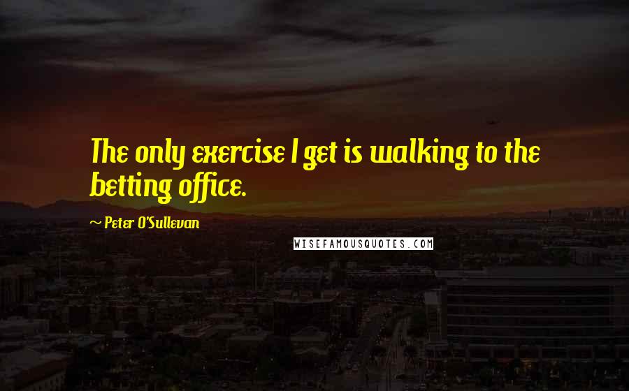 Peter O'Sullevan Quotes: The only exercise I get is walking to the betting office.