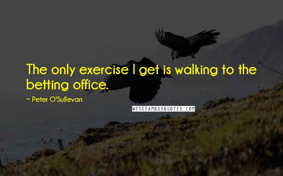 Peter O'Sullevan Quotes: The only exercise I get is walking to the betting office.