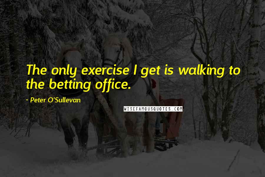 Peter O'Sullevan Quotes: The only exercise I get is walking to the betting office.