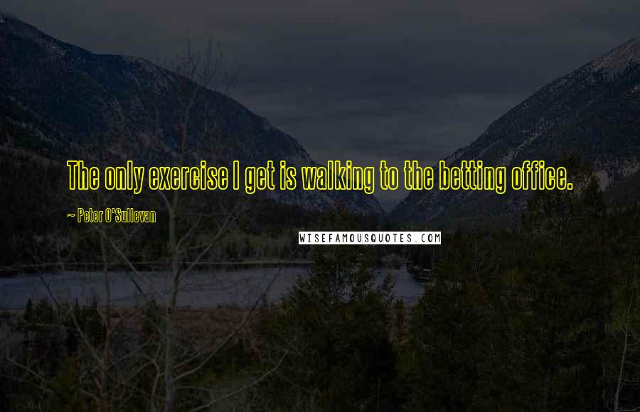 Peter O'Sullevan Quotes: The only exercise I get is walking to the betting office.