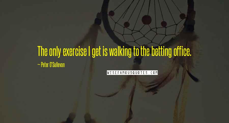 Peter O'Sullevan Quotes: The only exercise I get is walking to the betting office.