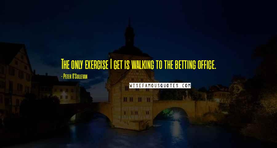 Peter O'Sullevan Quotes: The only exercise I get is walking to the betting office.