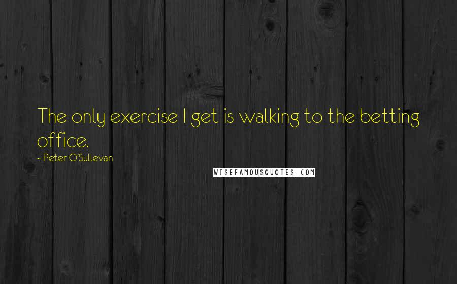 Peter O'Sullevan Quotes: The only exercise I get is walking to the betting office.