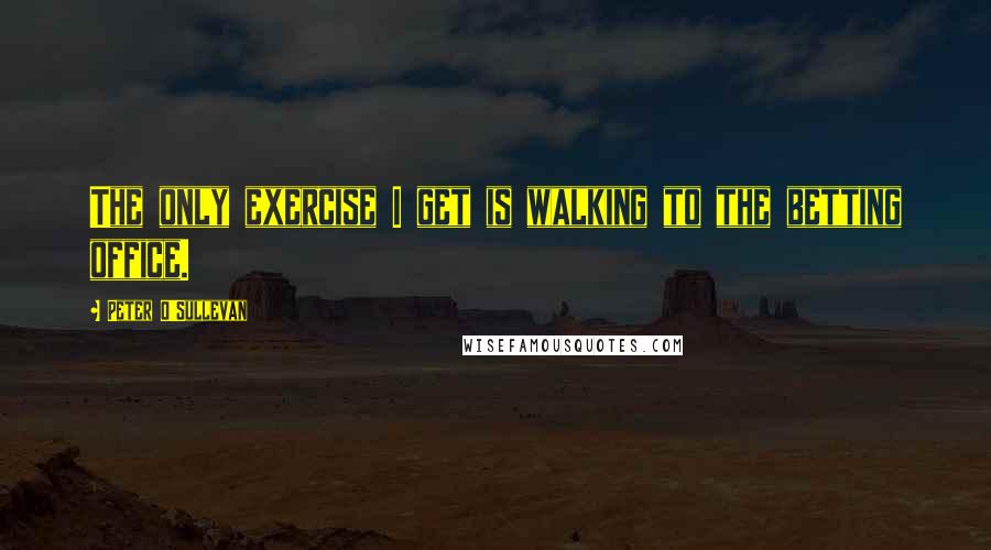 Peter O'Sullevan Quotes: The only exercise I get is walking to the betting office.