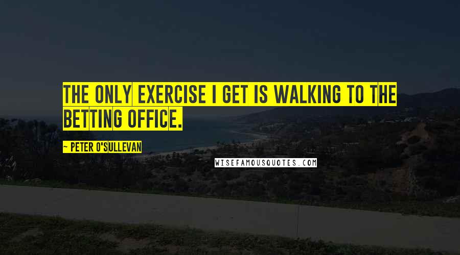 Peter O'Sullevan Quotes: The only exercise I get is walking to the betting office.