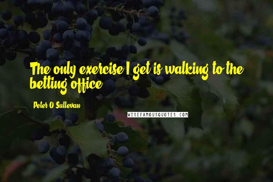 Peter O'Sullevan Quotes: The only exercise I get is walking to the betting office.