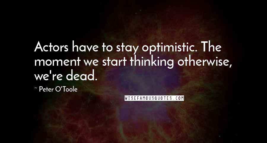 Peter O'Toole Quotes: Actors have to stay optimistic. The moment we start thinking otherwise, we're dead.