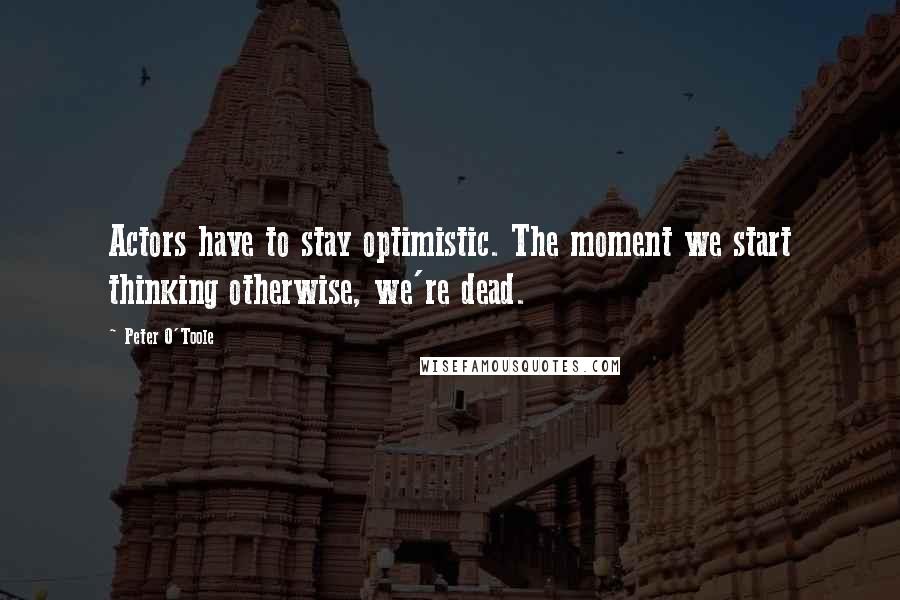 Peter O'Toole Quotes: Actors have to stay optimistic. The moment we start thinking otherwise, we're dead.